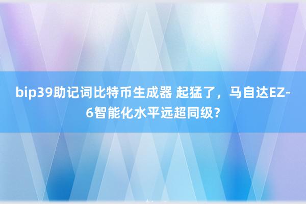 bip39助记词比特币生成器 起猛了，马自达EZ-6智能化水平远超同级？