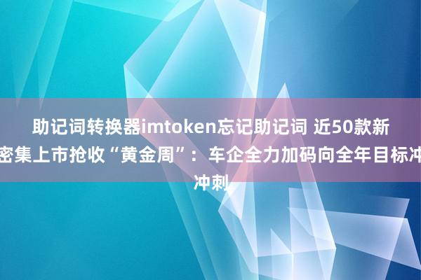 助记词转换器imtoken忘记助记词 近50款新车密集上市抢收“黄金周”：车企全力加码向全年目标冲刺