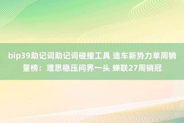 bip39助记词助记词碰撞工具 造车新势力单周销量榜：理思稳压问界一头 蝉联27周销冠